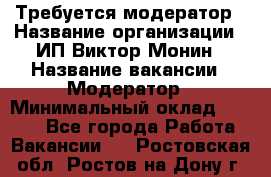 Требуется модератор › Название организации ­ ИП Виктор Монин › Название вакансии ­ Модератор › Минимальный оклад ­ 6 200 - Все города Работа » Вакансии   . Ростовская обл.,Ростов-на-Дону г.